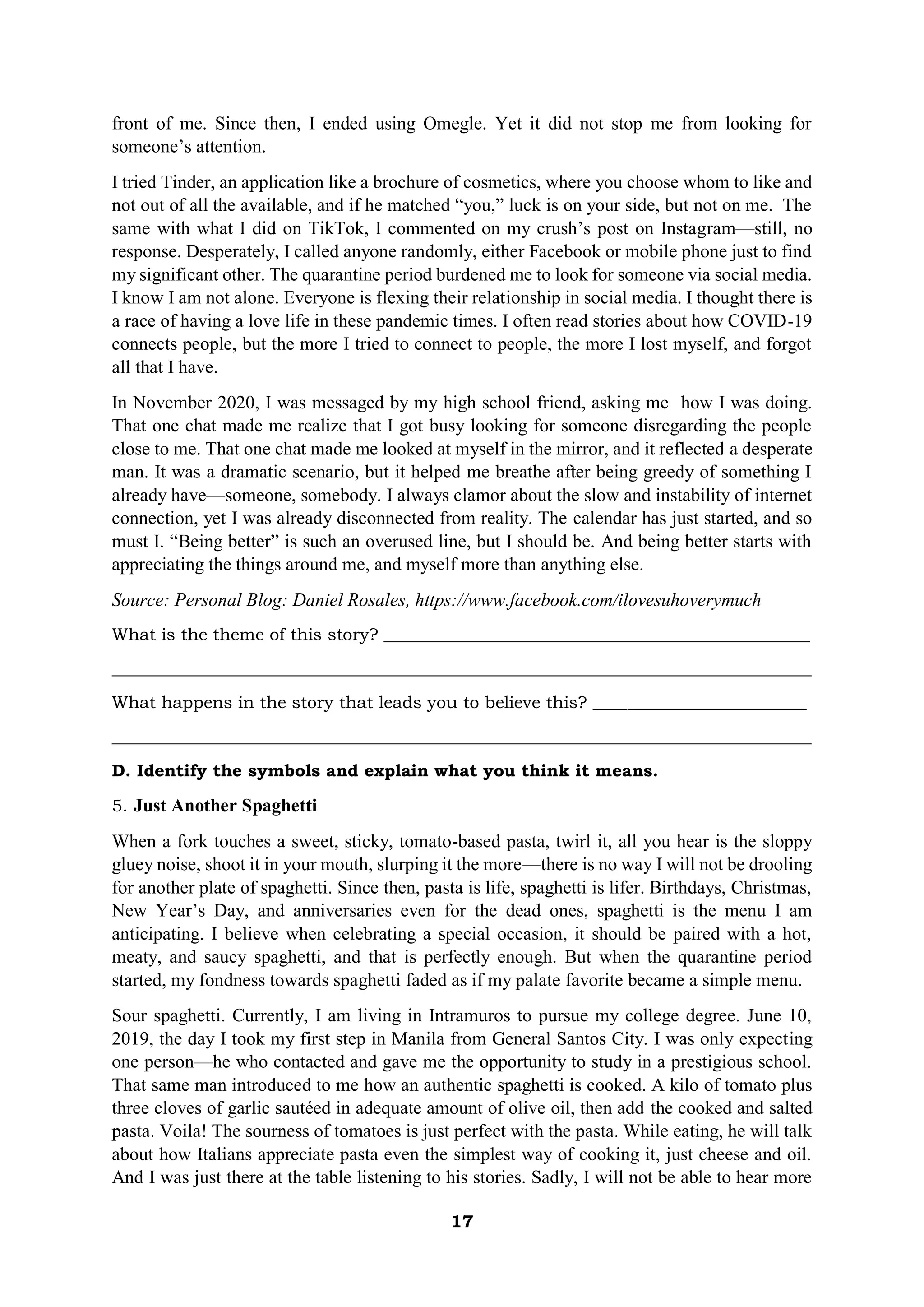 17
front of me. Since then, I ended using Omegle. Yet it did not stop me from looking for
someone’s attention.
I tried Tinder, an application like a brochure of cosmetics, where you choose whom to like and
not out of all the available, and if he matched “you,” luck is on your side, but not on me. The
same with what I did on TikTok, I commented on my crush’s post on Instagram—still, no
response. Desperately, I called anyone randomly, either Facebook or mobile phone just to find
my significant other. The quarantine period burdened me to look for someone via social media.
I know I am not alone. Everyone is flexing their relationship in social media. I thought there is
a race of having a love life in these pandemic times. I often read stories about how COVID-19
connects people, but the more I tried to connect to people, the more I lost myself, and forgot
all that I have.
In November 2020, I was messaged by my high school friend, asking me how I was doing.
That one chat made me realize that I got busy looking for someone disregarding the people
close to me. That one chat made me looked at myself in the mirror, and it reflected a desperate
man. It was a dramatic scenario, but it helped me breathe after being greedy of something I
already have—someone, somebody. I always clamor about the slow and instability of internet
connection, yet I was already disconnected from reality. The calendar has just started, and so
must I. “Being better” is such an overused line, but I should be. And being better starts with
appreciating the things around me, and myself more than anything else.
Source: Personal Blog: Daniel Rosales, https://www.facebook.com/ilovesuhoverymuch
What is the theme of this story? __________________________________________________
__________________________________________________________________________________
What happens in the story that leads you to believe this? _________________________
__________________________________________________________________________________
D. Identify the symbols and explain what you think it means.
5. Just Another Spaghetti
When a fork touches a sweet, sticky, tomato-based pasta, twirl it, all you hear is the sloppy
gluey noise, shoot it in your mouth, slurping it the more—there is no way I will not be drooling
for another plate of spaghetti. Since then, pasta is life, spaghetti is lifer. Birthdays, Christmas,
New Year’s Day, and anniversaries even for the dead ones, spaghetti is the menu I am
anticipating. I believe when celebrating a special occasion, it should be paired with a hot,
meaty, and saucy spaghetti, and that is perfectly enough. But when the quarantine period
started, my fondness towards spaghetti faded as if my palate favorite became a simple menu.
Sour spaghetti. Currently, I am living in Intramuros to pursue my college degree. June 10,
2019, the day I took my first step in Manila from General Santos City. I was only expecting
one person—he who contacted and gave me the opportunity to study in a prestigious school.
That same man introduced to me how an authentic spaghetti is cooked. A kilo of tomato plus
three cloves of garlic sautéed in adequate amount of olive oil, then add the cooked and salted
pasta. Voila! The sourness of tomatoes is just perfect with the pasta. While eating, he will talk
about how Italians appreciate pasta even the simplest way of cooking it, just cheese and oil.
And I was just there at the table listening to his stories. Sadly, I will not be able to hear more
 