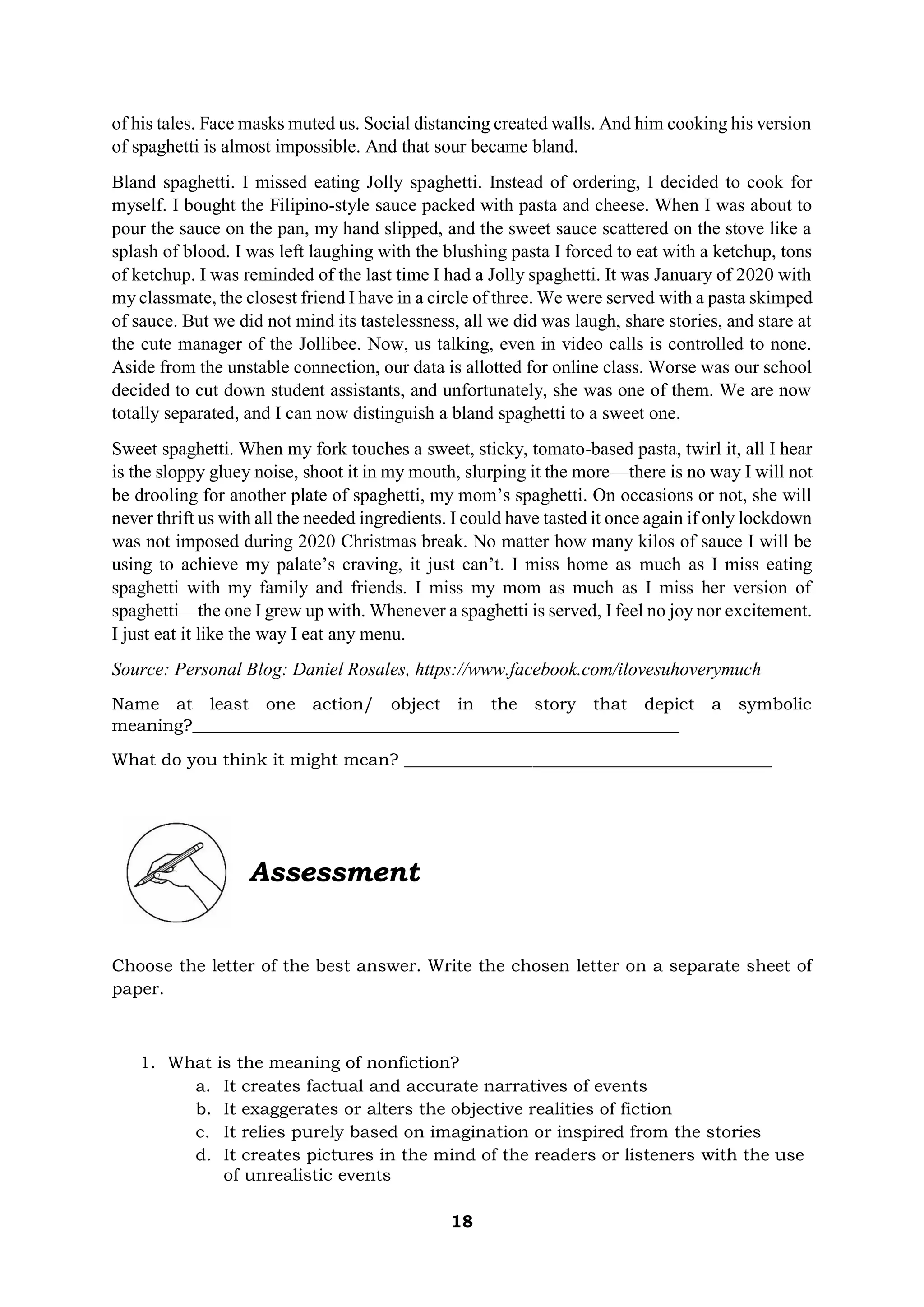 18
of his tales. Face masks muted us. Social distancing created walls. And him cooking his version
of spaghetti is almost impossible. And that sour became bland.
Bland spaghetti. I missed eating Jolly spaghetti. Instead of ordering, I decided to cook for
myself. I bought the Filipino-style sauce packed with pasta and cheese. When I was about to
pour the sauce on the pan, my hand slipped, and the sweet sauce scattered on the stove like a
splash of blood. I was left laughing with the blushing pasta I forced to eat with a ketchup, tons
of ketchup. I was reminded of the last time I had a Jolly spaghetti. It was January of 2020 with
my classmate, the closest friend I have in a circle of three. We were served with a pasta skimped
of sauce. But we did not mind its tastelessness, all we did was laugh, share stories, and stare at
the cute manager of the Jollibee. Now, us talking, even in video calls is controlled to none.
Aside from the unstable connection, our data is allotted for online class. Worse was our school
decided to cut down student assistants, and unfortunately, she was one of them. We are now
totally separated, and I can now distinguish a bland spaghetti to a sweet one.
Sweet spaghetti. When my fork touches a sweet, sticky, tomato-based pasta, twirl it, all I hear
is the sloppy gluey noise, shoot it in my mouth, slurping it the more—there is no way I will not
be drooling for another plate of spaghetti, my mom’s spaghetti. On occasions or not, she will
never thrift us with all the needed ingredients. I could have tasted it once again if only lockdown
was not imposed during 2020 Christmas break. No matter how many kilos of sauce I will be
using to achieve my palate’s craving, it just can’t. I miss home as much as I miss eating
spaghetti with my family and friends. I miss my mom as much as I miss her version of
spaghetti—the one I grew up with. Whenever a spaghetti is served, I feel no joy nor excitement.
I just eat it like the way I eat any menu.
Source: Personal Blog: Daniel Rosales, https://www.facebook.com/ilovesuhoverymuch
Name at least one action/ object in the story that depict a symbolic
meaning?_________________________________________________________
What do you think it might mean? ___________________________________________
Assessment
Choose the letter of the best answer. Write the chosen letter on a separate sheet of
paper.
1. What is the meaning of nonfiction?
a. It creates factual and accurate narratives of events
b. It exaggerates or alters the objective realities of fiction
c. It relies purely based on imagination or inspired from the stories
d. It creates pictures in the mind of the readers or listeners with the use
of unrealistic events
 
