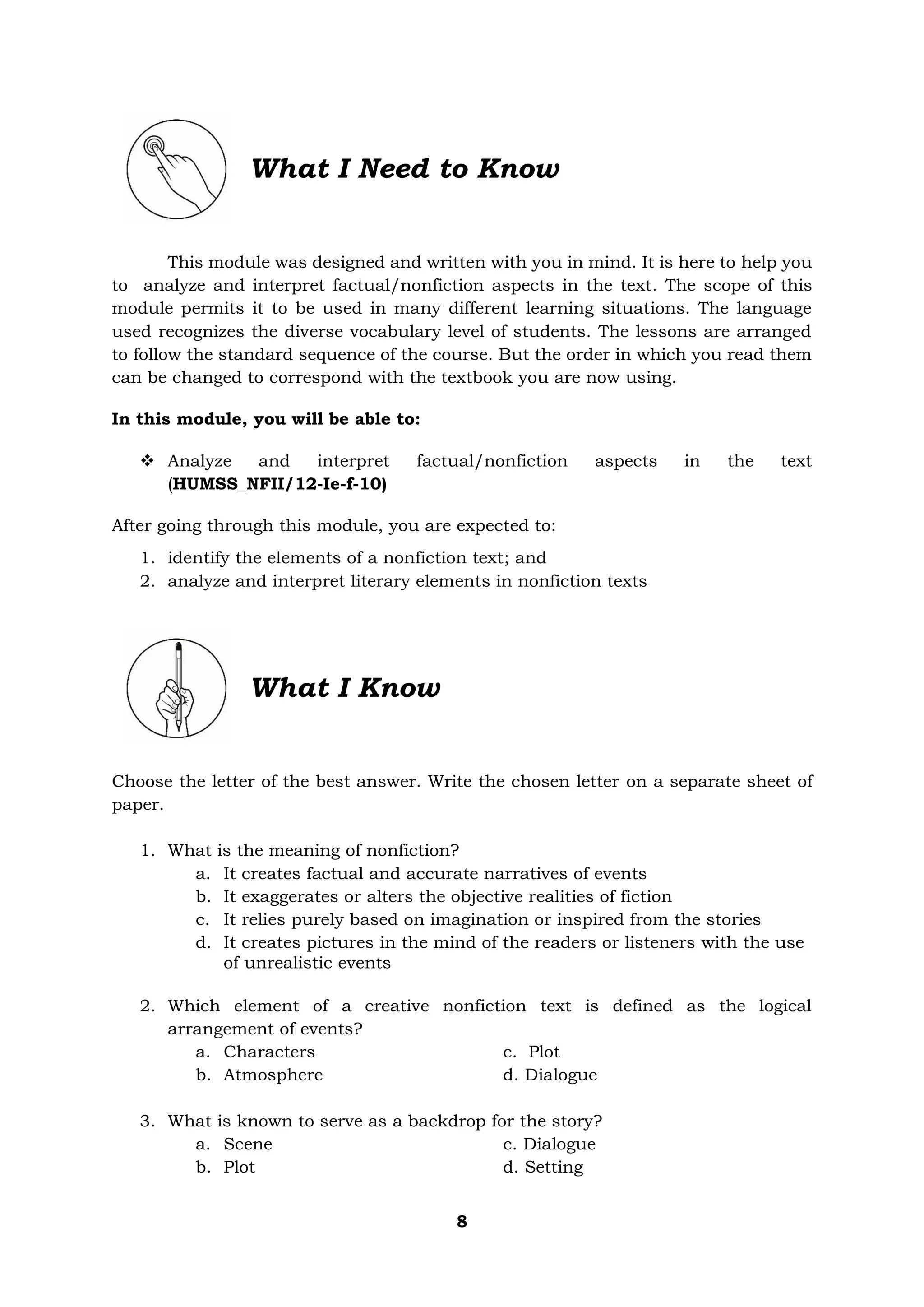 8
What I Need to Know
This module was designed and written with you in mind. It is here to help you
to analyze and interpret factual/nonfiction aspects in the text. The scope of this
module permits it to be used in many different learning situations. The language
used recognizes the diverse vocabulary level of students. The lessons are arranged
to follow the standard sequence of the course. But the order in which you read them
can be changed to correspond with the textbook you are now using.
In this module, you will be able to:
❖ Analyze and interpret factual/nonfiction aspects in the text
(HUMSS_NFII/12-Ie-f-10)
After going through this module, you are expected to:
1. identify the elements of a nonfiction text; and
2. analyze and interpret literary elements in nonfiction texts
What I Know
Choose the letter of the best answer. Write the chosen letter on a separate sheet of
paper.
1. What is the meaning of nonfiction?
a. It creates factual and accurate narratives of events
b. It exaggerates or alters the objective realities of fiction
c. It relies purely based on imagination or inspired from the stories
d. It creates pictures in the mind of the readers or listeners with the use
of unrealistic events
2. Which element of a creative nonfiction text is defined as the logical
arrangement of events?
a. Characters c. Plot
b. Atmosphere d. Dialogue
3. What is known to serve as a backdrop for the story?
a. Scene c. Dialogue
b. Plot d. Setting
 
