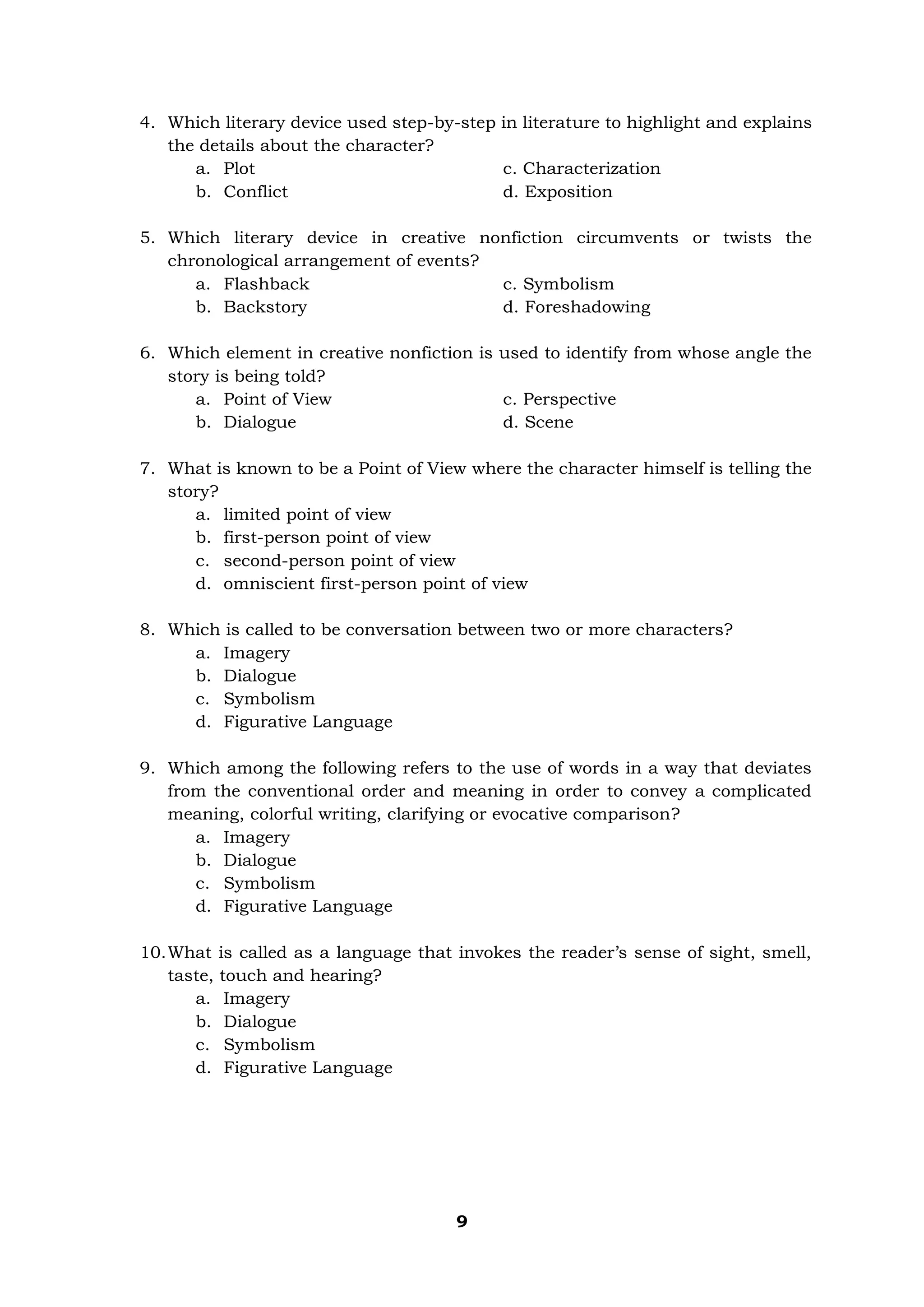 9
4. Which literary device used step-by-step in literature to highlight and explains
the details about the character?
a. Plot c. Characterization
b. Conflict d. Exposition
5. Which literary device in creative nonfiction circumvents or twists the
chronological arrangement of events?
a. Flashback c. Symbolism
b. Backstory d. Foreshadowing
6. Which element in creative nonfiction is used to identify from whose angle the
story is being told?
a. Point of View c. Perspective
b. Dialogue d. Scene
7. What is known to be a Point of View where the character himself is telling the
story?
a. limited point of view
b. first-person point of view
c. second-person point of view
d. omniscient first-person point of view
8. Which is called to be conversation between two or more characters?
a. Imagery
b. Dialogue
c. Symbolism
d. Figurative Language
9. Which among the following refers to the use of words in a way that deviates
from the conventional order and meaning in order to convey a complicated
meaning, colorful writing, clarifying or evocative comparison?
a. Imagery
b. Dialogue
c. Symbolism
d. Figurative Language
10.What is called as a language that invokes the reader’s sense of sight, smell,
taste, touch and hearing?
a. Imagery
b. Dialogue
c. Symbolism
d. Figurative Language
 