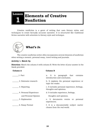 10
Lesson
1
Elements of Creative
Nonfiction
Creative nonfiction is a genre of writing that uses literary styles and
techniques to create factually accurate narrative. It is structured like traditional
fiction narrative with attention to literary style and technique.
What’s In
The creative nonfiction writer often incorporates several elements of nonfiction
when writing a memoir, personal essay, travel writing and journals.
Activity 1. Match Up
Direction: Match the column A with column B. Write the letter of your answer in the
blank provided.
Column A Column B
_______1. Fact a. It is paragraph that contains
introduction and conclusion.
_______ 2. Extensive research b. It explains the personal experience or
topic the reader.
_______ 3. Reporting c. It includes personal experience, feelings,
thoughts and opinions.
_______ 4. Personal Experience
and Personal Opinion
d. It includes experience, feelings,
thoughts and opinions.
_______ 5. Explanation e. It documents events or personal
experiences.
_______ 6. Essay Format f. It is a documentable subject matter
chosen from the real world.
 