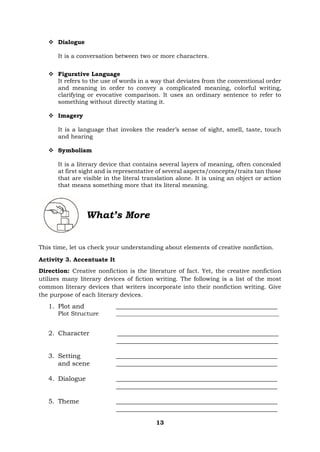 13
❖ Dialogue
It is a conversation between two or more characters.
❖ Figurative Language
It refers to the use of words in a way that deviates from the conventional order
and meaning in order to convey a complicated meaning, colorful writing,
clarifying or evocative comparison. It uses an ordinary sentence to refer to
something without directly stating it.
❖ Imagery
It is a language that invokes the reader’s sense of sight, smell, taste, touch
and hearing
❖ Symbolism
It is a literary device that contains several layers of meaning, often concealed
at first sight and is representative of several aspects/concepts/traits tan those
that are visible in the literal translation alone. It is using an object or action
that means something more that its literal meaning.
What’s More
This time, let us check your understanding about elements of creative nonfiction.
Activity 3. Accentuate It
Direction: Creative nonfiction is the literature of fact. Yet, the creative nonfiction
utilizes many literary devices of fiction writing. The following is a list of the most
common literary devices that writers incorporate into their nonfiction writing. Give
the purpose of each literary devices.
1. Plot and __________________________________________________
Plot Structure _______________________________________________________
2. Character __________________________________________________
__________________________________________________
3. Setting __________________________________________________
and scene __________________________________________________
4. Dialogue __________________________________________________
__________________________________________________
5. Theme __________________________________________________
__________________________________________________
 