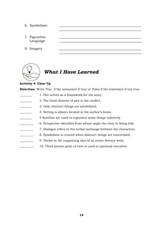 14
6. Symbolism __________________________________________________
__________________________________________________
7. Figurative __________________________________________________
Language __________________________________________________
8. Imagery __________________________________________________
__________________________________________________
What I Have Learned
Activity 4. Clear Up
Direction: Write True if the statement if true or False if the statement if not true.
________ 1. Plot serves as a framework for the story.
________ 2. The third element of plot is the conflict.
________ 3. Only abstract things are symbolized.
________ 4. Setting is always located in the author’s home.
________ 5 Symbols are used to represent some things indirectly.
_________ 6. Perspective identifies from whose angle the story is being told.
_________ 7. Dialogue refers to the verbal exchange between the characters.
_________ 8. Symbolism is created when abstract things are concretized.
_________ 9. Theme is the supporting idea of an entire literary work.
_________ 10. Third person point of view is used in personal narrative.
 