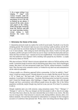 16
3. In a vague setting I was
singing “7 rings” with
Ariana Grande, until the
volume continuously hit the
maximum. It was 3:30 AM,
as flashed on my phone. I
turned off the noisy alarm
and gaped at the ceiling.
With a deep sigh, I stood up
from the fortress and did
my usual morning routine,
except taking a bath
because the water was
frigid.
C. Determine the theme of the story.
4. Quarantine protocols made me explore the world of social media. Facebook is my favorite
stomping ground. The moment I open my eyes every morning, I grab my phone, turn the Wi-
Fi on, and reload my newsfeed, hoping for interesting things to pop up. Unnoticing the clock
is at 12 noon already. After eating my lunch and doing some chores, I rush to my bed, grab
my phone, and the cycle goes on till I close my eyes to sleep. I can feel my back aches and eyes
strain, but I have nowhere to go—netizens are my new neighborhood. I was used to that routine
since the lockdowns were imposed. Until a trending video passed by my timeline—a couple
who met by chance at TikTok.
Who does not know TikTok? Almost everyone uploads their videos on TikTok and hop on the
trends. I sometimes laugh at netizens who try hard doing some dance craze. Such a bandwagon
jumper. But when I saw that unexpected couple from TikTok, without hesitation, I installed
mine. They first met in the comments section, so I looked for my ideal one and commented on
all the videos he uploaded.
I always ponder on a flirtatious approach before commenting. At first, he replied a “heart”
emoji. I could not contain myself. I already dreamt of us as a couple. But that was all. Not even
a “hi” or “thank you.” My heart sank. I think not everyone is lucky to find a pair in this
pandemic. I went back to my hideaway—Facebook. My boring routine was back for a moment,
until I found the Omegle queen, John Fedellaga, a vlogger who makes video calls through
Omegle and have conversations with different people across the globe. Out of the billion
population worldwide, maybe Omegle may lead me to one, just one. Or at least I’ve someone
to talk to.
Omegle randomly pairs you with someone, using anonymous names “You,” “Stranger 1,”
“Stranger 2,” and so on. They say strangers are the best people to talk to; they do not judge.
The lesser they know about me, the more interested they are to listen to my stories. The idea
was not wrong at first. I had someone to converse with, sharing hobbies, interests, idols, even
fashion standards. Not until they demanded for naked photos in exchange for their Instagram
accounts so I could have their personal info. Worse, some were doing obscene things right in
 