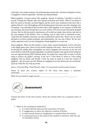 18
of his tales. Face masks muted us. Social distancing created walls. And him cooking his version
of spaghetti is almost impossible. And that sour became bland.
Bland spaghetti. I missed eating Jolly spaghetti. Instead of ordering, I decided to cook for
myself. I bought the Filipino-style sauce packed with pasta and cheese. When I was about to
pour the sauce on the pan, my hand slipped, and the sweet sauce scattered on the stove like a
splash of blood. I was left laughing with the blushing pasta I forced to eat with a ketchup, tons
of ketchup. I was reminded of the last time I had a Jolly spaghetti. It was January of 2020 with
my classmate, the closest friend I have in a circle of three. We were served with a pasta skimped
of sauce. But we did not mind its tastelessness, all we did was laugh, share stories, and stare at
the cute manager of the Jollibee. Now, us talking, even in video calls is controlled to none.
Aside from the unstable connection, our data is allotted for online class. Worse was our school
decided to cut down student assistants, and unfortunately, she was one of them. We are now
totally separated, and I can now distinguish a bland spaghetti to a sweet one.
Sweet spaghetti. When my fork touches a sweet, sticky, tomato-based pasta, twirl it, all I hear
is the sloppy gluey noise, shoot it in my mouth, slurping it the more—there is no way I will not
be drooling for another plate of spaghetti, my mom’s spaghetti. On occasions or not, she will
never thrift us with all the needed ingredients. I could have tasted it once again if only lockdown
was not imposed during 2020 Christmas break. No matter how many kilos of sauce I will be
using to achieve my palate’s craving, it just can’t. I miss home as much as I miss eating
spaghetti with my family and friends. I miss my mom as much as I miss her version of
spaghetti—the one I grew up with. Whenever a spaghetti is served, I feel no joy nor excitement.
I just eat it like the way I eat any menu.
Source: Personal Blog: Daniel Rosales, https://www.facebook.com/ilovesuhoverymuch
Name at least one action/ object in the story that depict a symbolic
meaning?_________________________________________________________
What do you think it might mean? ___________________________________________
Assessment
Choose the letter of the best answer. Write the chosen letter on a separate sheet of
paper.
1. What is the meaning of nonfiction?
a. It creates factual and accurate narratives of events
b. It exaggerates or alters the objective realities of fiction
c. It relies purely based on imagination or inspired from the stories
d. It creates pictures in the mind of the readers or listeners with the use
of unrealistic events
 