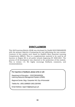 22
DISCLAIMER
This Self-Learning Module (SLM) was developed by DepEd SOCCSKSARGEN
with the primary objective of preparing for and addressing the new normal.
Contents of this module were based on DepEd’s Most Essential Learning
Competencies (MELC). This is a supplementary material to be used by all
learners in Region XII in all public schools beginning SY 2020-2021. The
process of LR development was observed in the production of this module.
This is version 1.0. We highly encourage feedback, comments, and
recommendations
For inquiries or feedback, please write or call:
Department of Education – SOCCSKSARGEN
Learning Resource Management System (LRMS)
Regional Center, Brgy. Carpenter Hill, City of Koronadal
Telefax No.: (083) 2288825/ (083) 2281893
Email Address: region12@deped.gov.ph
 