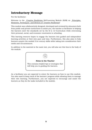 5
Introductory Message
For the facilitator:
Welcome to the Creative Nonfiction Self-Learning Module (SLM) on Principles,
Elements, Techniques and Devices of Creative Nonfiction!
This module was collaboratively designed, developed and reviewed by educators both
from public and private institutions to assist you, the teacher or facilitator in helping
the learners meet the standards set by the K to 12 Curriculum while overcoming
their personal, social, and economic constraints in schooling.
This learning resource hopes to engage the learners into guided and independent
learning activities at their own pace and time. Furthermore, this also aims to help
learners acquire the needed 21st century skills while taking into consideration their
needs and circumstances.
In addition to the material in the main text, you will also see this box in the body of
the module:
As a facilitator you are expected to orient the learners on how to use this module.
You also need to keep track of the learners' progress while allowing them to manage
their own learning. Furthermore, you are expected to encourage and assist the
learners as they do the tasks included in the module.
Notes to the Teacher
This contains helpful tips or strategies that
will help you in guiding the learners.
 