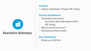 Executive Summary
Context:
• Creative Optimization Through A/B Testing
Session Breakdown:
• Terminology & the basics
Conversion Rate Optimization (CRO)
A/B Testing
• What to test & how to test it
• Calculating confident results
Key Takeaways:
• Setting up an A/B test
 