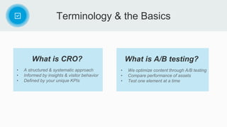 Terminology & the Basics
• A structured & systematic approach
• Informed by insights & visitor behavior
• Defined by your unique KPIs
What is CRO?
• We optimize content through A/B testing
• Compare performance of assets
• Test one element at a time
What is A/B testing?
 