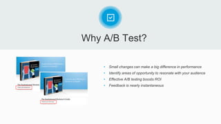 Why A/B Test?
• Small changes can make a big difference in performance
• Identify areas of opportunity to resonate with your audience
• Effective A/B testing boosts ROI
• Feedback is nearly instantaneous
 