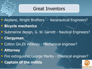 Airplane, Wright Brothers  -  Aeronautical Engineers? Bicycle mechanics Submarine design, G. W. Garrett -  Nautical Engineers? Clergyman Cotton Gin, Eli Whitney  - Mechanical engineer?  Attorney Fire extinguisher, George Manby  - Chemical engineer? Captain of the militia Great Inventors 