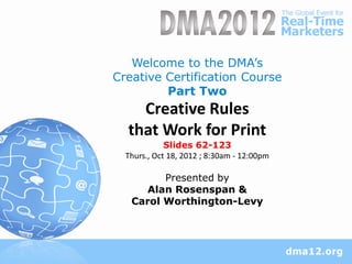 Welcome to the DMA’s
Creative Certification Course
         Part Two
    Creative Rules
  that Work for Print
             Slides 62-123
  Thurs., Oct 18, 2012 ; 8:30am - 12:00pm

         Presented by
      Alan Rosenspan &
   Carol Worthington-Levy
 