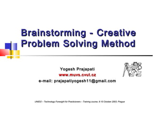 Brainstorming - Creative
Problem Solving Method
Yogesh Prajapati
www.muvs.cvut.cz
e-mail: prajapatiyogesh11@gmail.com

UNIDO – Technology Foresight for Practicioners – Training course, 6-10 October 2003, Prague

 
