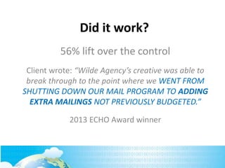 Did it work?
56% lift over the control
Client wrote: “Wilde Agency’s creative was able to
break through to the point where we WENT FROM
SHUTTING DOWN OUR MAIL PROGRAM TO ADDING
EXTRA MAILINGS NOT PREVIOUSLY BUDGETED.”
2013 ECHO Award winner
 