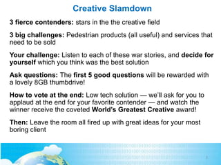 Creative Slamdown
3 fierce contenders: stars in the the creative field
3 big challenges: Pedestrian products (all useful) and services that
need to be sold
Your challenge: Listen to each of these war stories, and decide for
yourself which you think was the best solution
Ask questions: The first 5 good questions will be rewarded with
a lovely 8GB thumbdrive!
How to vote at the end: Low tech solution — we’ll ask for you to
applaud at the end for your favorite contender — and watch the
winner receive the coveted World’s Greatest Creative award!
Then: Leave the room all fired up with great ideas for your most
boring client
2
 