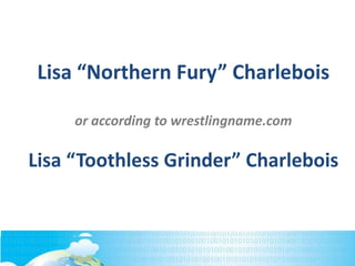 Lisa “Northern Fury” Charlebois
or according to wrestlingname.com
Lisa “Toothless Grinder” Charlebois
 