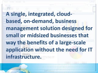 A single, integrated, cloud-
based, on-demand, business
management solution designed for
small or midsized businesses that
way the benefits of a large-scale
application without the need for IT
infrastructure.
 