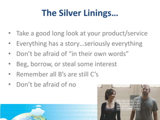 The Silver Linings…
• Take a good long look at your product/service
• Everything has a story…seriously everything
• Don’t be afraid of “in their own words”
• Beg, borrow, or steal some interest
• Remember all B’s are still C’s
• Don’t be afraid of no
 