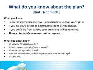 What do you know about the plan?
(Hint: Not much.)
What you know:
• Cancer is scary and expensive—and chances are good you’ll get it.
• If you do, you’ll get up to $250,000 to spend as you choose.
• If you don’t die from cancer, your premiums will be returned.
• There’s absolutely no reason not to respond.
What you don’t know:
• What is the $250,000 paid for?
• What’s covered, and what’s not covered?
• What are the age limits, if any?
• How much does it cost, and will my premiums increase with age?
• Etc., etc. etc.
 