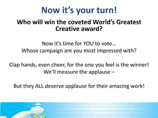 Who will win the coveted World’s Greatest
Creative award?
Now it’s time for YOU to vote…
Whose campaign are you most impressed with?
Clap hands, even cheer, for the one you feel is the winner!
We’ll measure the applause –
But they ALL deserve applause for their amazing work!
Now it’s your turn!
 