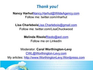 Nancy HarhutNancy.Harhut@WildeAgency.com
Follow me: twitter.com/nharhut
Lisa CharleboisLisa.Charlebois@gmail.com
Follow me: twitter.com/LisaChuckwood
Melinda RisoloRisolo@aol.com
Follow me on LinkedIn
Moderator: Carol Worthington-Levy
CWL@Worthington-Levy.com
My articles: http://www.WorthingtonLevy.Wordpress.com
Thank you!
 