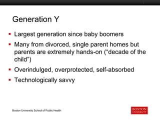 Generation Y
Boston University Slideshow Title Goes Here

 Largest generation since baby boomers

 Many from divorced, single parent homes but
parents are extremely hands-on (“decade of the
child”)
 Overindulged, overprotected, self-absorbed
 Technologically savvy

Boston University School of Public Health

 