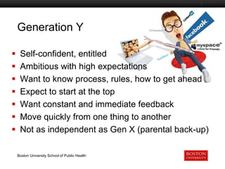 Generation Y
Boston University Slideshow Title Goes Here









Self-confident, entitled
Ambitious with high expectations
Want to know process, rules, how to get ahead
Expect to start at the top
Want constant and immediate feedback
Move quickly from one thing to another
Not as independent as Gen X (parental back-up)
Boston University School of Public Health

 