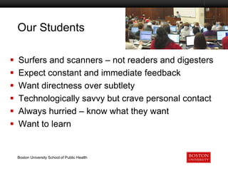 Our Students
Boston University Slideshow Title Goes Here








Surfers and scanners – not readers and digesters
Expect constant and immediate feedback
Want directness over subtlety
Technologically savvy but crave personal contact
Always hurried – know what they want
Want to learn

Boston University School of Public Health

 