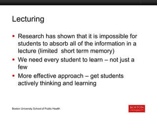 Lecturing
Boston University Slideshow Title Goes Here

 Research has shown that it is impossible for
students to absorb all of the information in a
lecture (limited short term memory)
 We need every student to learn – not just a
few
 More effective approach – get students
actively thinking and learning

Boston University School of Public Health

 