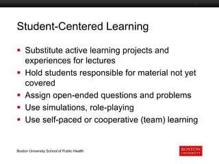 Student-Centered Learning
Boston University Slideshow Title Goes Here

 Substitute active learning projects and
experiences for lectures
 Hold students responsible for material not yet
covered
 Assign open-ended questions and problems
 Use simulations, role-playing
 Use self-paced or cooperative (team) learning

Boston University School of Public Health

 