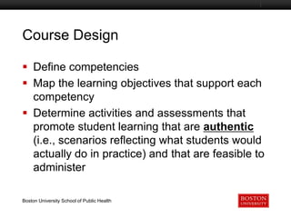 Course Design
Boston University Slideshow Title Goes Here

 Define competencies
 Map the learning objectives that support each
competency
 Determine activities and assessments that
promote student learning that are authentic
(i.e., scenarios reflecting what students would
actually do in practice) and that are feasible to
administer
Boston University School of Public Health

 