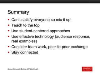 Summary
Can’t satisfy everyone so mix it up!
Teach to the top
Use student-centered approaches
Use effective technology (audience response,
real examples)
 Consider team work, peer-to-peer exchange
 Stay connected





Boston University Slideshow Title Goes Here

Boston University School of Public Health

 