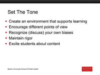 Set The Tone






Boston University Slideshow Title Goes Here

Create an environment that supports learning
Encourage different points of view
Recognize (discuss) your own biases
Maintain rigor
Excite students about content

Boston University School of Public Health

 