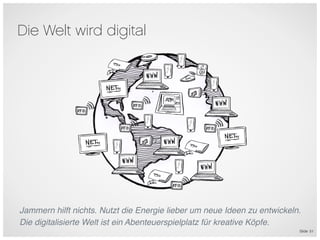 Die Welt wird digital




                                                   6




Jammern hilft nichts. Nutzt die Energie lieber um neue Ideen zu entwickeln.
Die digitalisierte Welt ist ein Abenteuerspielplatz für kreative Köpfe.
                                                                          Slide 51
 