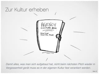 Zur Kultur erheben




Damit alles, was man sich aufgebaut hat, nicht beim nächsten Pitch wieder in
Vergessenheit gerät muss es in der eigenen Kultur fest verankert werden.
                                                                          Slide 67
 