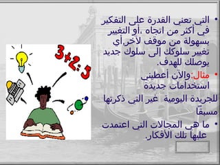 التي تعني القدرة على التفكير في أكثر من اتجاه ،أو التغيير بسهولة من موقف لآخر , أي تغيير سلوكك إلى سلوك جديد يوصلك للهدف . مثال : والآن أعطيني استخدامات جديدة  للجريدة اليومية  غير التي ذكرتها  مسبقاً ما هي المجالات التي اعتمدت  عليها تلك الأفكار . 