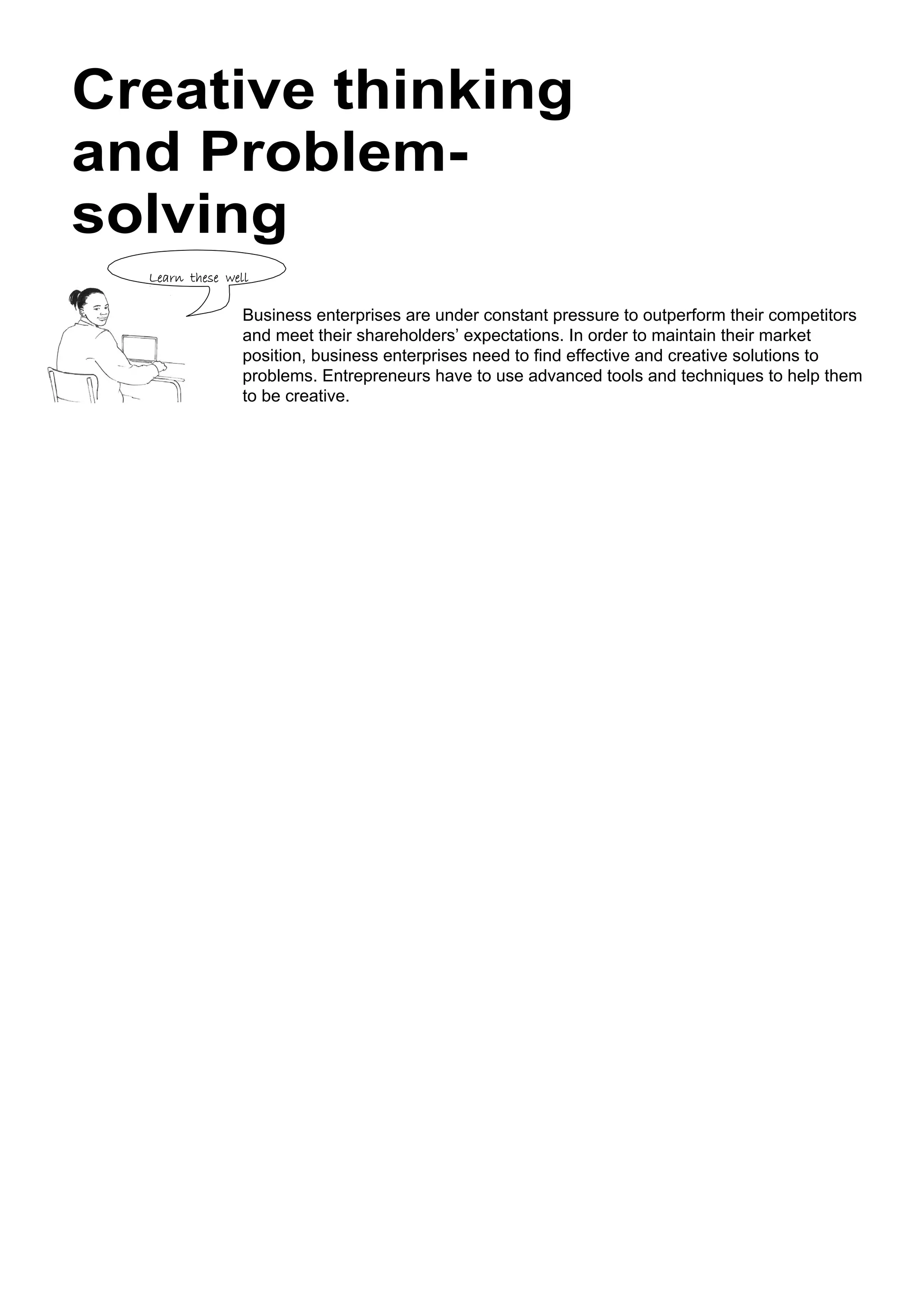 Learn these well
Creative thinking
and Problem-
solving
Business enterprises are under constant pressure to outperform their competitors
and meet their shareholders’ expectations. In order to maintain their market
position, business enterprises need to find effective and creative solutions to
problems. Entrepreneurs have to use advanced tools and techniques to help them
to be creative.
 