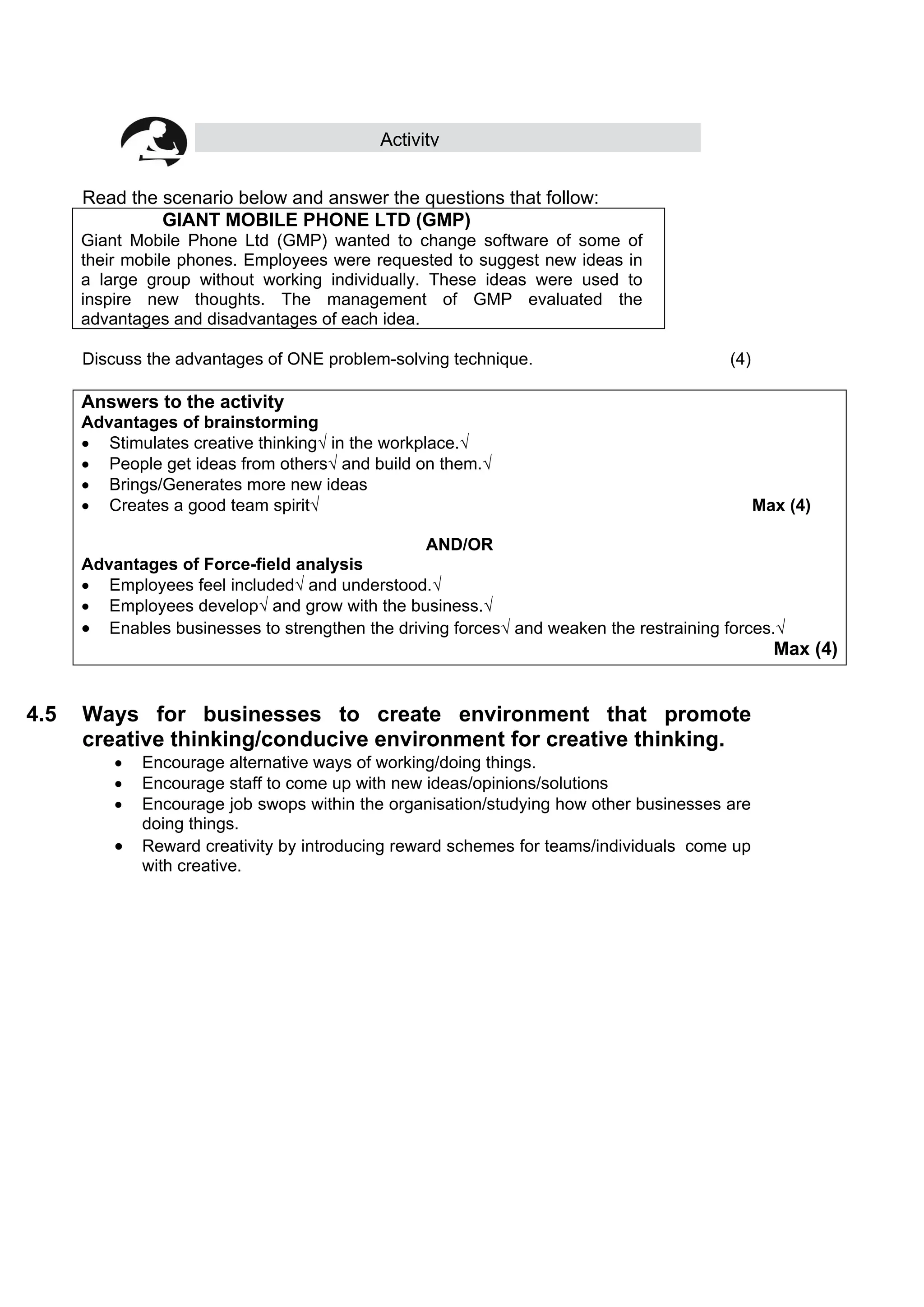 Activity
Read the scenario below and answer the questions that follow:
GIANT MOBILE PHONE LTD (GMP)
Giant Mobile Phone Ltd (GMP) wanted to change software of some of
their mobile phones. Employees were requested to suggest new ideas in
a large group without working individually. These ideas were used to
inspire new thoughts. The management of GMP evaluated the
advantages and disadvantages of each idea.
Discuss the advantages of ONE problem-solving technique. (4)
Answers to the activity
Advantages of brainstorming
 Stimulates creative thinking√ in the workplace.√
 People get ideas from others√ and build on them.√
 Brings/Generates more new ideas
 Creates a good team spirit√ Max (4)
AND/OR
Advantages of Force-field analysis
 Employees feel included√ and understood.√
 Employees develop√ and grow with the business.√
 Enables businesses to strengthen the driving forces√ and weaken the restraining forces.√
Max (4)
4.5 Ways for businesses to create environment that promote
creative thinking/conducive environment for creative thinking.
 Encourage alternative ways of working/doing things.
 Encourage staff to come up with new ideas/opinions/solutions
 Encourage job swops within the organisation/studying how other businesses are
doing things.
 Reward creativity by introducing reward schemes for teams/individuals come up
with creative.
 