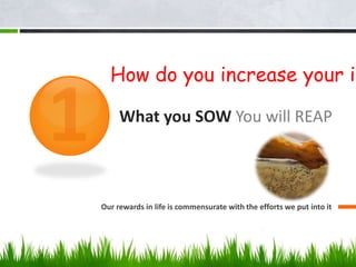 What you SOW You will REAP
Our rewards in life is commensurate with the efforts we put into it
How do you increase your in
 