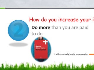 Do more than you are paid
to do
It will eventually justify your pay rise
How do you increase your in
 