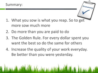 Summary:
1. What you sow is what you reap. So to get
more sow much more
2. Do more than you are paid to do
3. The Golden Rule. For every dollar spent you
want the best so do the same for others
4. Increase the quality of your work everyday.
Be better than you were yesterday.
 