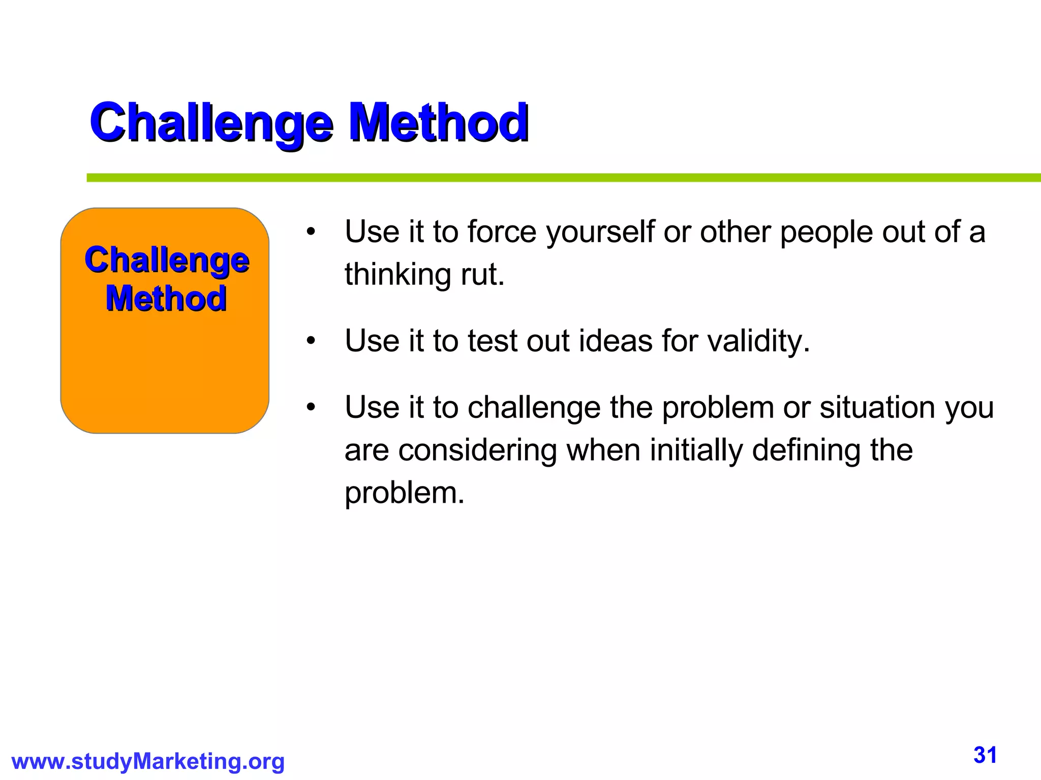 Challenge Method Use it to force yourself or other people out of a thinking rut. Use it to test out ideas for validity. Use it to challenge the problem or situation you are considering when initially defining the problem. Challenge Method 