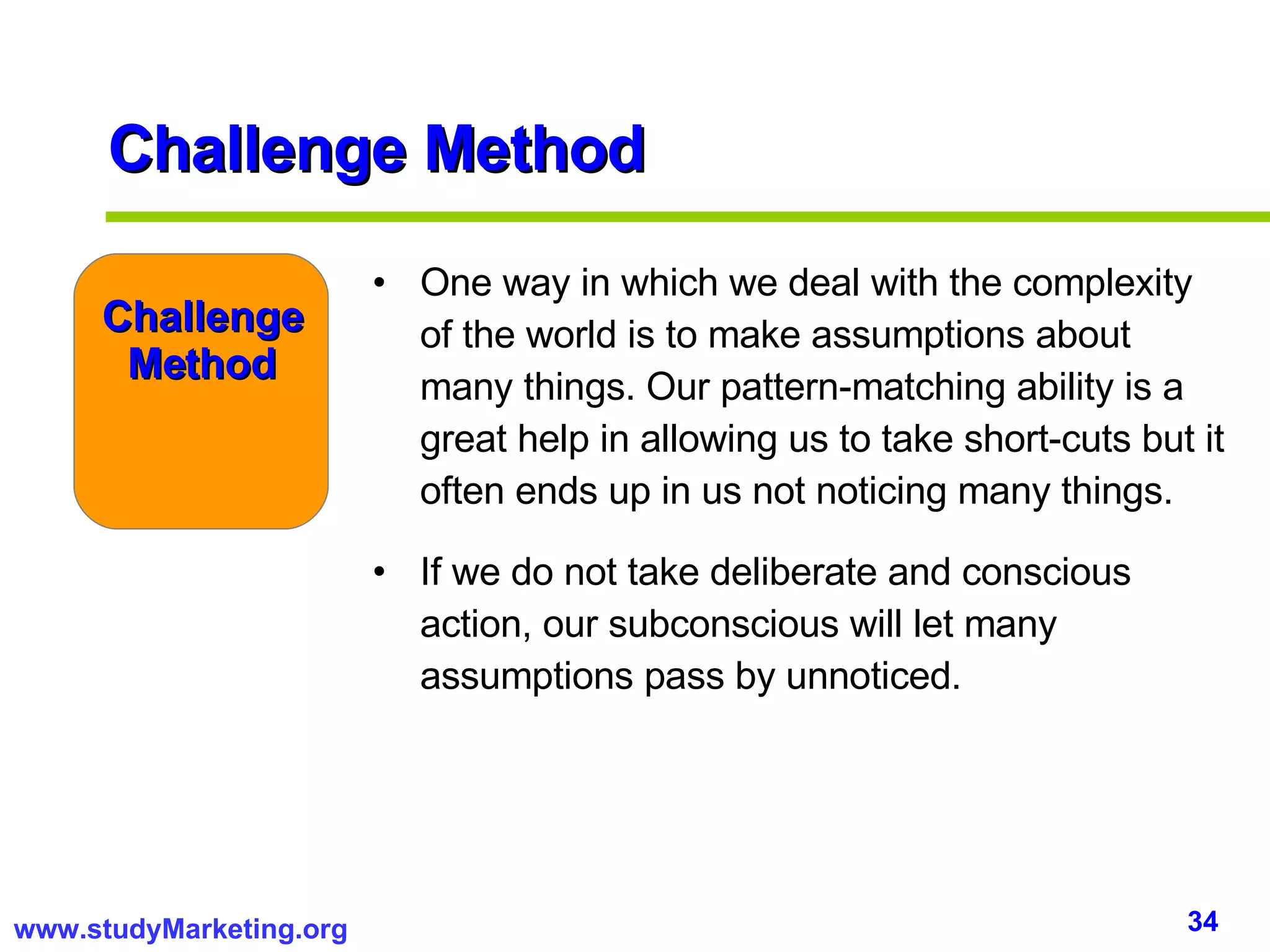 Challenge Method One way in which we deal with the complexity of the world is to make assumptions about many things. Our pattern-matching ability is a great help in allowing us to take short-cuts but it often ends up in us not noticing many things.  If we do not take deliberate and conscious action, our subconscious will let many assumptions pass by unnoticed.  Challenge Method 