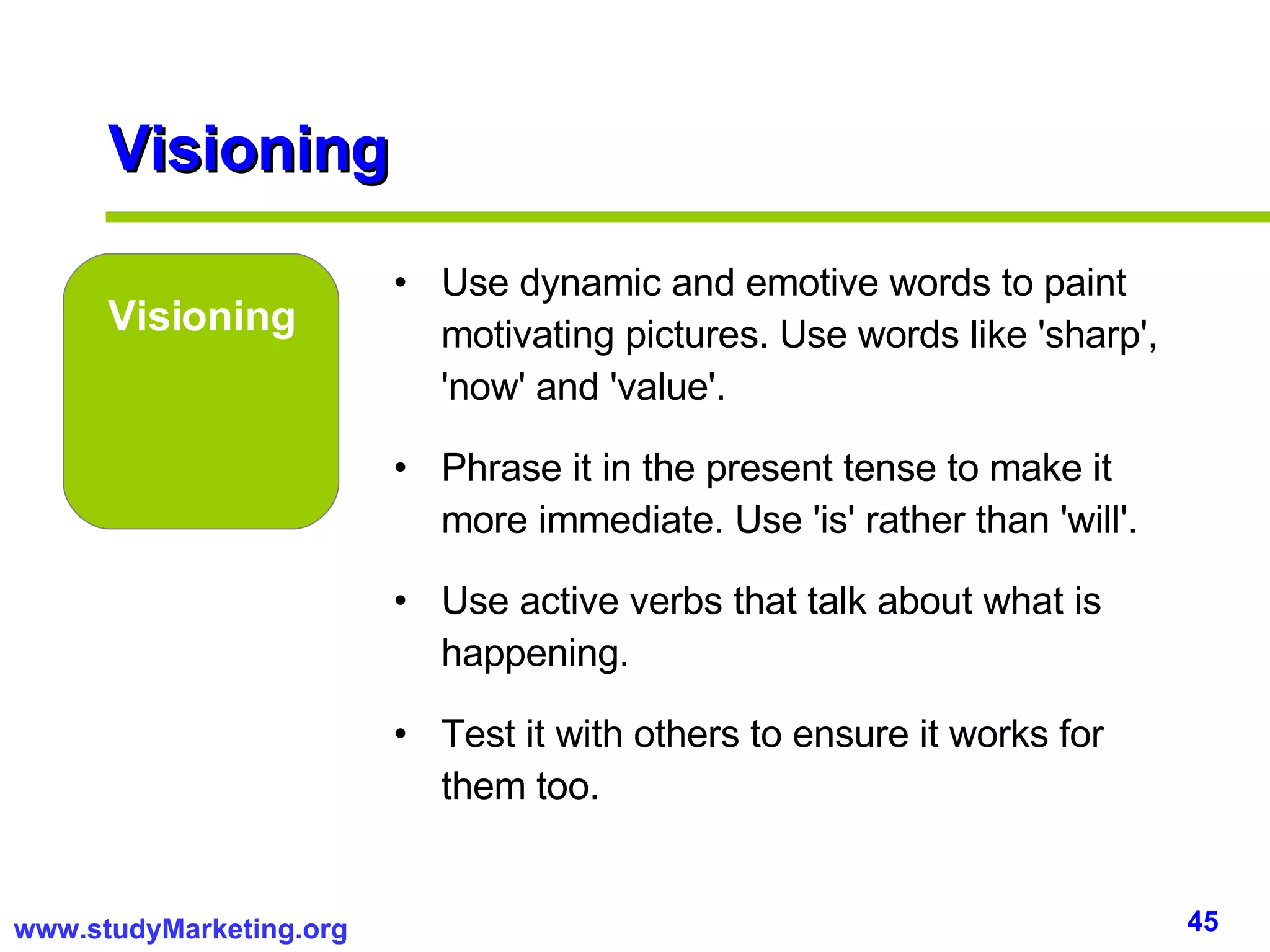 Visioning Visioning Use dynamic and emotive words to paint motivating pictures. Use words like 'sharp', 'now' and 'value'. Phrase it in the present tense to make it more immediate. Use 'is' rather than 'will'. Use active verbs that talk about what is happening.  Test it with others to ensure it works for them too. 