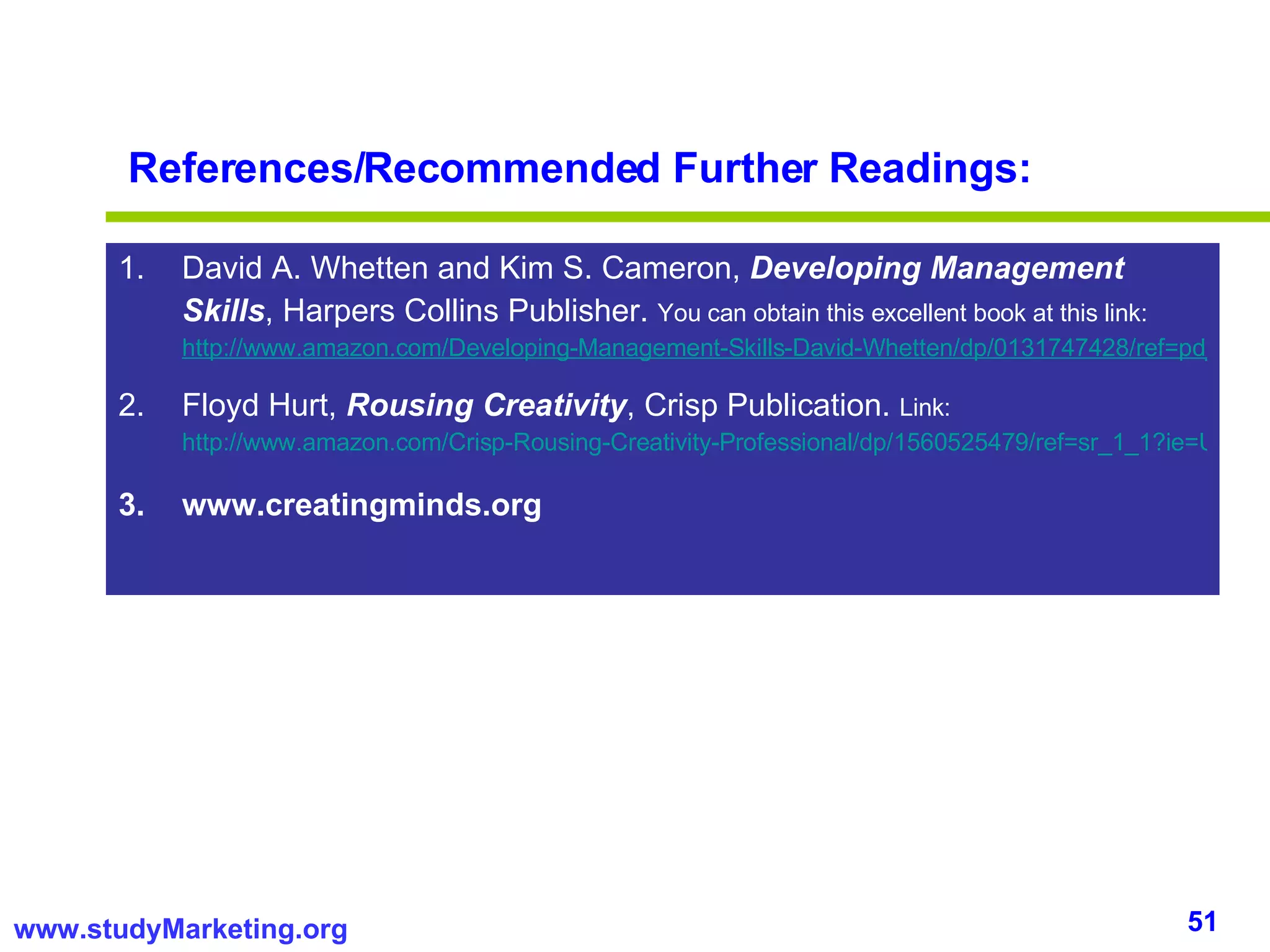 References/Recommended Further Readings: David A. Whetten and Kim S. Cameron,  Developing Management Skills , Harpers Collins Publisher.  You can obtain this excellent book at this link:  http://www.amazon.com/Developing-Management-Skills-David-Whetten/dp/0131747428/ref=pd_bbs_sr_1?ie=UTF8&s=books&qid=1219800012&sr=1-1 Floyd Hurt,  Rousing Creativity , Crisp Publication.  Link:  http://www.amazon.com/Crisp-Rousing-Creativity-Professional/dp/1560525479/ref=sr_1_1?ie=UTF8&s=books&qid=1219802592&sr=1-1 www.creatingminds.org 