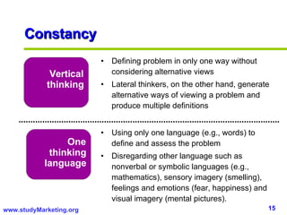 Constancy Vertical thinking One thinking language Defining problem in only one way without considering alternative views Lateral thinkers, on the other hand, generate alternative ways of viewing a problem and produce multiple definitions Using only one language (e.g., words) to define and assess the problem Disregarding other language such as nonverbal or symbolic languages (e.g., mathematics), sensory imagery (smelling), feelings and emotions (fear, happiness) and visual imagery (mental pictures). 