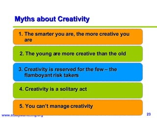 Myths about Creativity The smarter you are, the more creative you are 2. The young are more creative than the old 3. Creativity is reserved for the few – the flamboyant risk takers 4. Creativity is a solitary act 5. You can’t manage creativity  