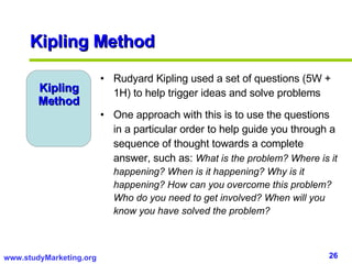 Kipling Method Kipling Method Rudyard Kipling used a set of questions (5W + 1H) to help trigger ideas and solve problems One approach with this is to use the questions in a particular order to help guide you through a sequence of thought towards a complete answer, such as:  What is the problem? Where is it happening? When is it happening? Why is it happening? How can you overcome this problem? Who do you need to get involved? When will you know you have solved the problem? 