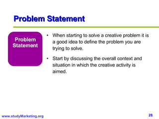 Problem Statement Problem Statement When starting to solve a creative problem it is a good idea to define the problem you are trying to solve.  Start by discussing the overall context and situation in which the creative activity is aimed.  