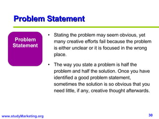 Problem Statement Stating the problem may seem obvious, yet many creative efforts fail because the problem is either unclear or it is focused in the wrong place.  The way you state a problem is half the problem and half the solution. Once you have identified a good problem statement, sometimes the solution is so obvious that you need little, if any, creative thought afterwards. Problem Statement 